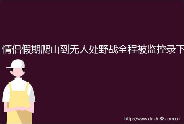 情侣假期爬山到无人处野战全程被监控录下