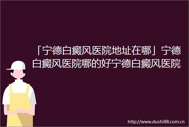 「宁德白癜风医院地址在哪」宁德白癜风医院哪的好宁德白癜风医院哪家比较好点