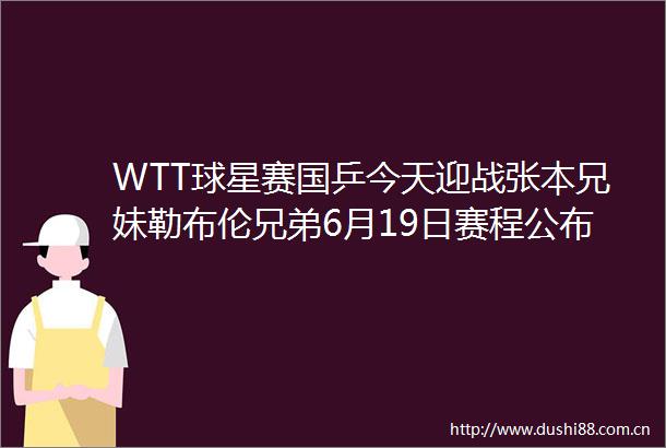 WTT球星赛国乒今天迎战张本兄妹勒布伦兄弟6月19日赛程公布