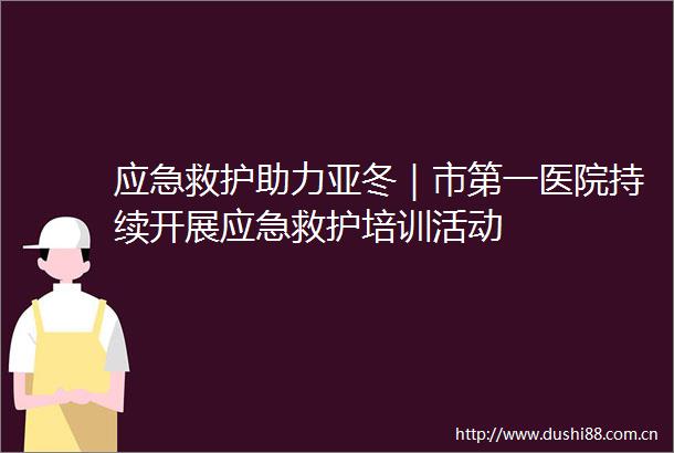 应急救护助力亚冬｜市第一医院持续开展应急救护培训活动