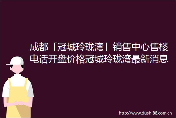 成都「冠城玲珑湾」销售中心售楼电话开盘价格冠城玲珑湾最新消息