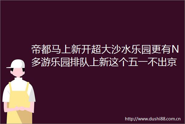 帝都马上新开超大沙水乐园更有N多游乐园排队上新这个五一不出京也轻松嗨