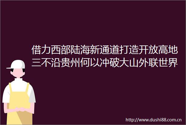借力西部陆海新通道打造开放高地三不沿贵州何以冲破大山外联世界