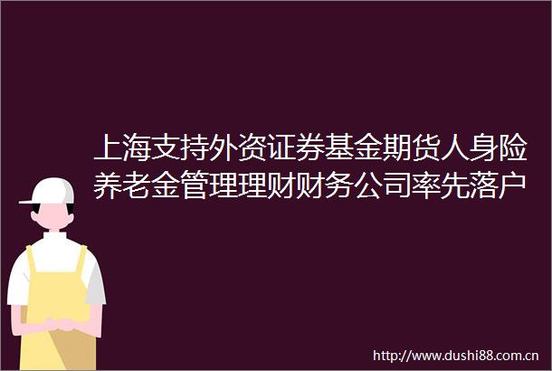 上海支持外资证券基金期货人身险养老金管理理财财务公司率先落户上海