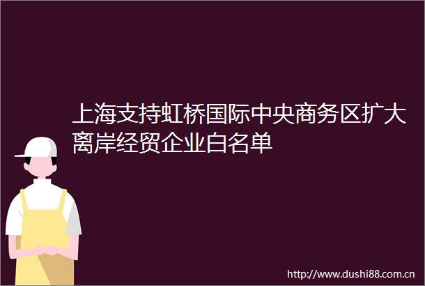 上海支持虹桥国际中央商务区扩大离岸经贸企业白名单