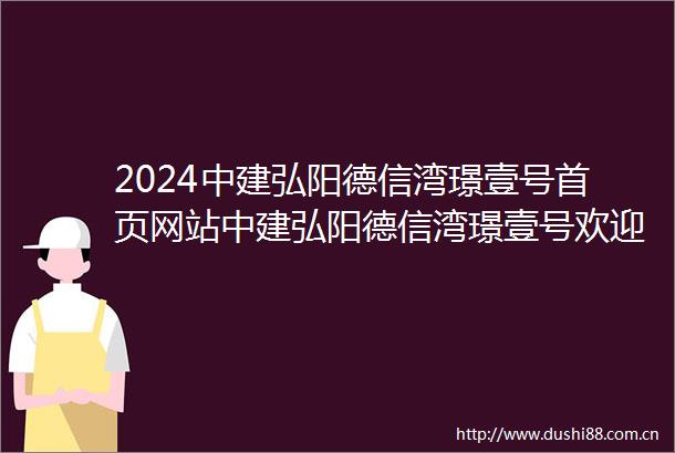 2024中建弘阳德信湾璟壹号首页网站中建弘阳德信湾璟壹号欢迎您楼盘详情