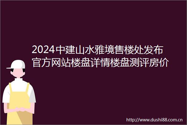 2024中建山水雅境售楼处发布官方网站楼盘详情楼盘测评房价