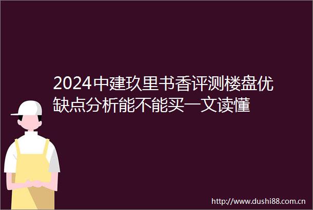 2024中建玖里书香评测楼盘优缺点分析能不能买一文读懂