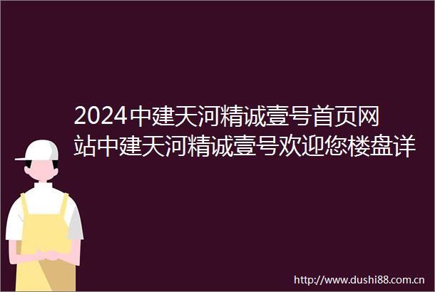 2024中建天河精诚壹号首页网站中建天河精诚壹号欢迎您楼盘详情营销中心