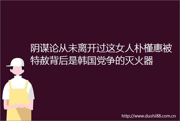 阴谋论从未离开过这女人朴槿惠被特赦背后是韩国党争的灭火器