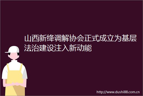 山西新绛调解协会正式成立为基层法治建设注入新动能