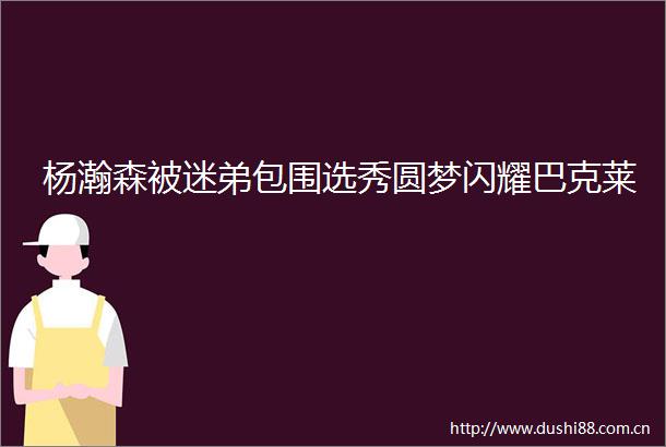 杨瀚森被迷弟包围选秀圆梦闪耀巴克莱