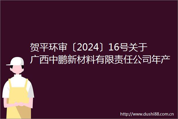 贺平环审〔2024〕16号关于广西中鹏新材料有限责任公司年产20万吨改性碳酸钙粉体10万吨母粒项目环境影响报告表的批复