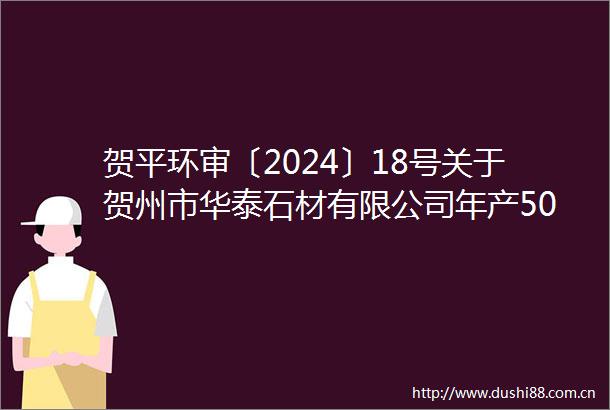 贺平环审〔2024〕18号关于贺州市华泰石材有限公司年产50万平方米板材年产2000立方米石材工艺品项目环境影响报告表的批复