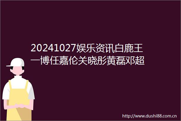 20241027娱乐资讯白鹿王一博任嘉伦关晓彤黄磊邓超