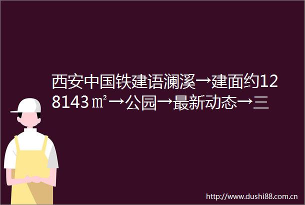 西安铁建语澜溪→建面约128143㎡→公园→最新动态→三环外