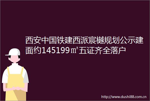 西安铁建西派宸樾规划公示建面约145199㎡五证齐全落户政策