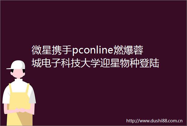 微星携手pconline燃爆蓉城电子科技大学迎星物种登陆