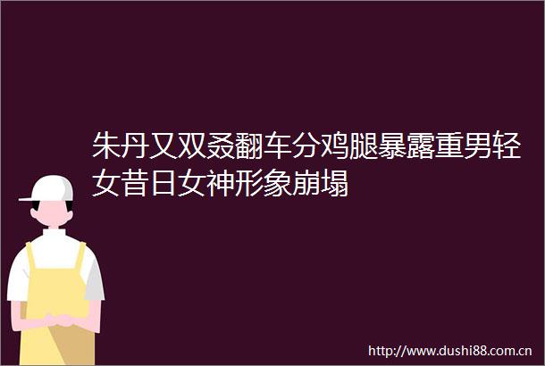 朱丹又双叒翻车分鸡腿重男轻女昔日女神形象崩塌