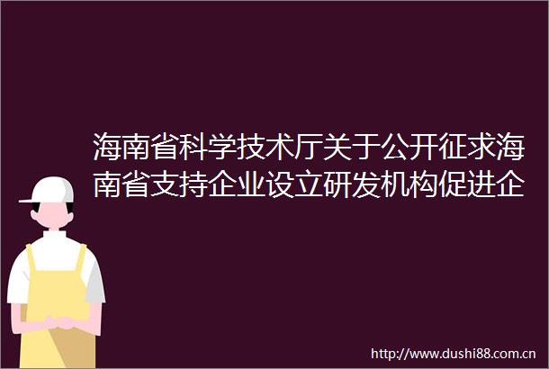 海南省科学技术厅关于公开征求海南省支持企业设立研发机构促进企业加大全社会研发投入若干措施意见的函