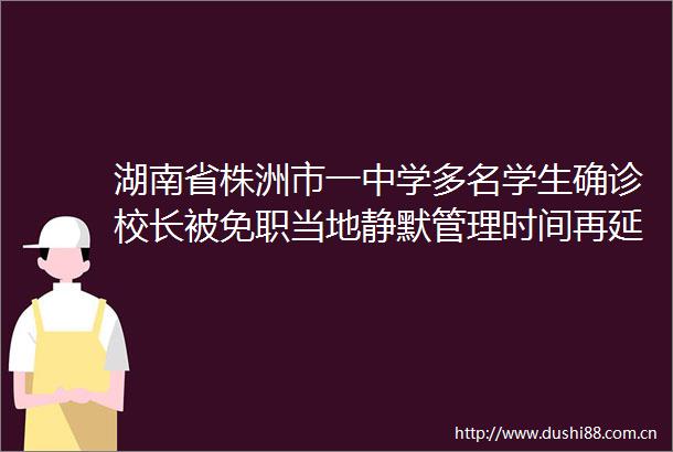 湖南省株洲市一中学多名学生确诊校长被免职当地静默管理时间再延长