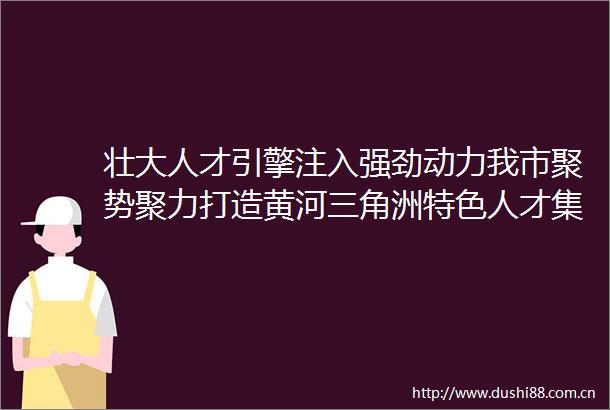 壮大人才引擎注入强劲动力我市聚势聚力打造黄河三角洲特色人才集聚高地