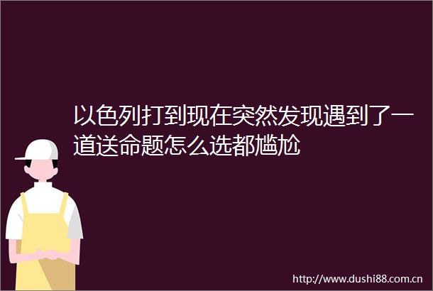 以色列打到现在突然发现遇到了一道送命题怎么选都尴尬
