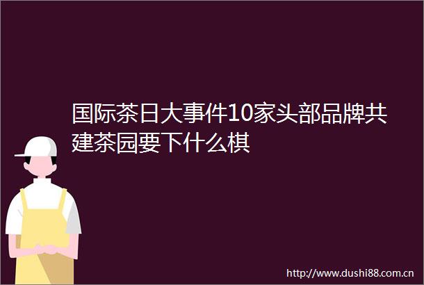 国际茶日大10家头部品牌共建茶园要下什么棋