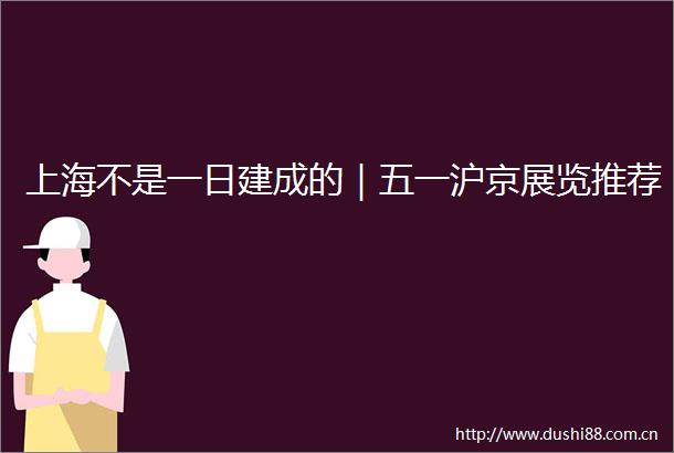 上海不是一日建成的｜五一沪京展览推荐