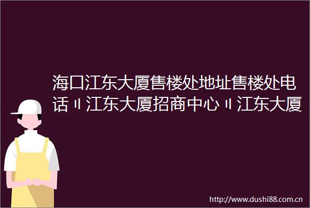 海口江东大厦售楼处地址售楼处电话〢江东大厦招商中心〢江东大厦房价楼盘详情最新价格户型图容积率售楼处