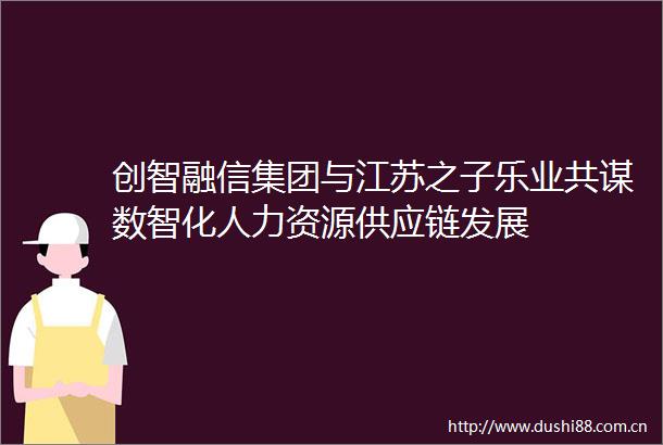 创智融信集团与江苏之子乐业共谋数智化人力资源供应链发展