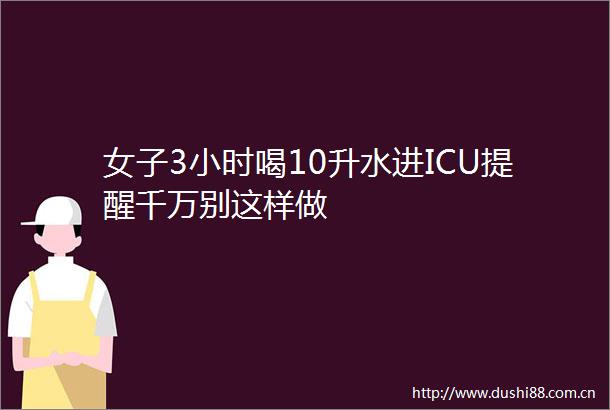 女子3小时喝10升水进ICU提醒千万别这样做