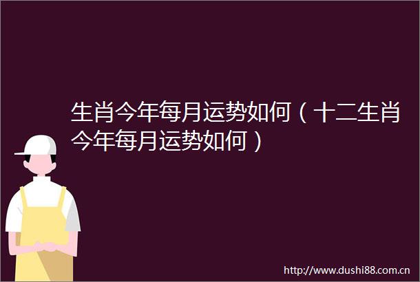 生肖今年每月运势如何（十二生肖今年每月运势如何）