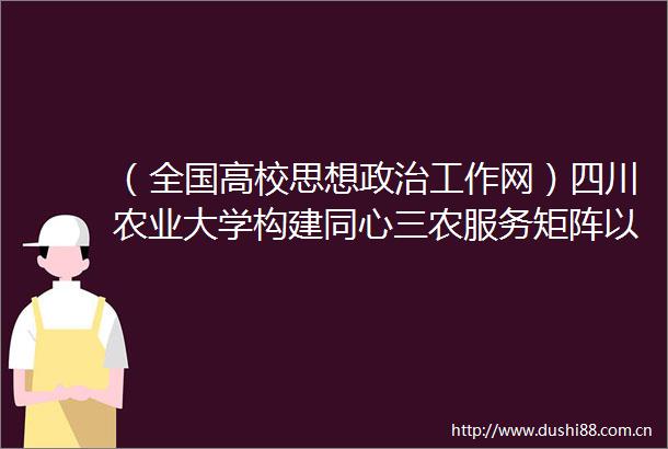（全国高校思想工作网）四川农业大学构建同心三农服务矩阵以统战工作创新实践助推农业农村现代化建设