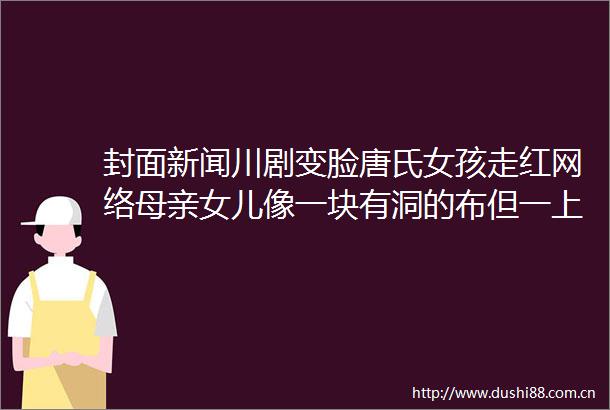 封面新闻川剧变脸唐氏女孩走红网络母亲女儿像一块有洞的布但一上舞台便闪闪发光