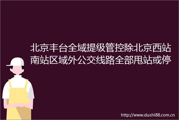 北京丰台全域提级管控除北京西站南站区域外公交线路全部甩站或停运