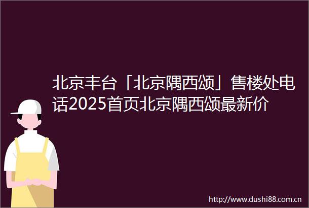 北京丰台「北京隅西颂」售楼处电话2025首页北京隅西颂最新价格