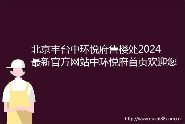 北京丰台中环悦府售楼处2024最新官方网站中环悦府首页欢迎您