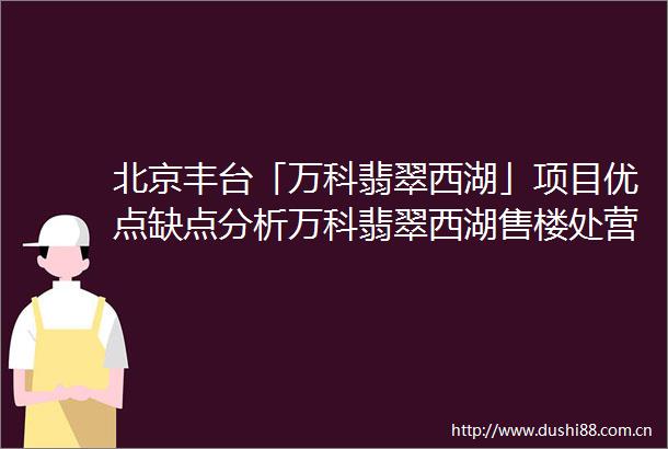 北京丰台「万科翡翠西湖」项目优点缺点分析万科翡翠西湖售楼处营销中心