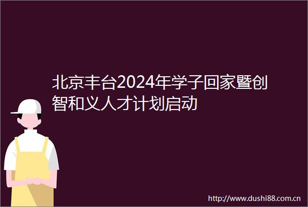 北京丰台2024年学子回家暨创智和义人才计划启动