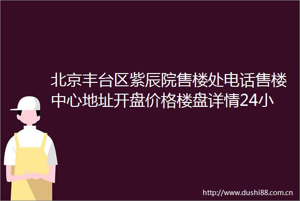 北京丰台区紫辰院售楼处电话售楼中心地址开盘价格楼盘详情24小时电话