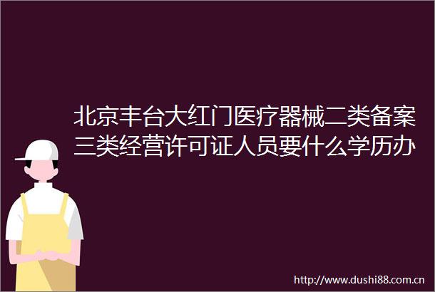 北京丰台大红门医疗器械二类备案三类经营许可证人员要什么学历办理流程是什么