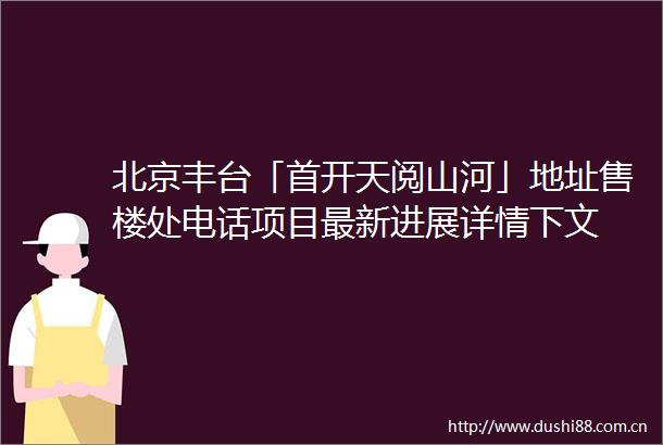 北京丰台「首开天阅山河」地址售楼处电话项目最新进展详情下文