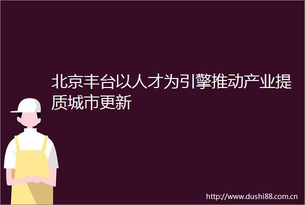 北京丰台以人才为引擎推动产业提质城市更新