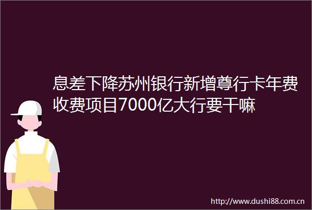 息差下降苏州银行新增尊行卡年费收费项目7000亿大行要干嘛