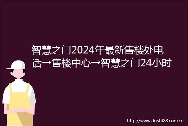 智慧之门2024年最新售楼处电话→售楼中心→智慧之门24小时电话热线→楼盘百度