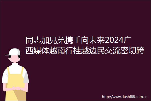 同志加兄弟携手向未来2024广西媒体越南行桂越边民交流密切跨境旅游蓬勃发展