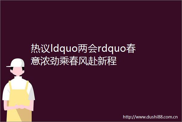 热议ldquo两会rdquo春意浓劲乘春风赴新程