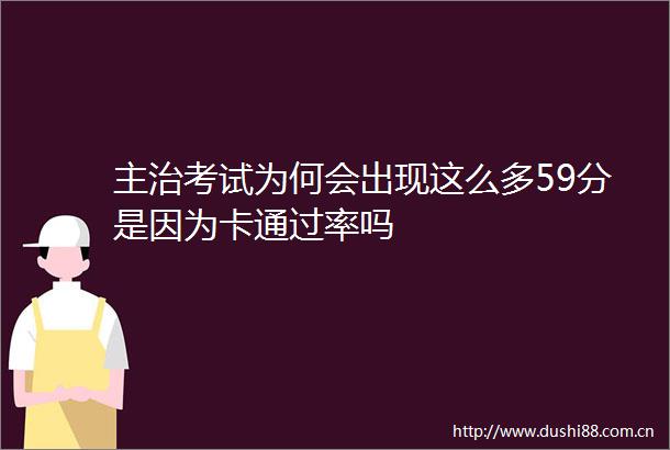 主治考试为何会出现这么多59分是因为卡通过率吗