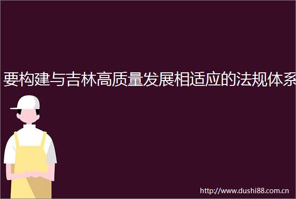 要构建与吉林高质量发展相适应的法规体系